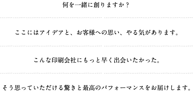 何を一緒に創りますか？ここにはアイデアと、お客様への思い、やる気があります。こんな印刷会社にもっと早く出会いたかった。そう思っていただける驚きと最高のパフォーマンスをお届けします。