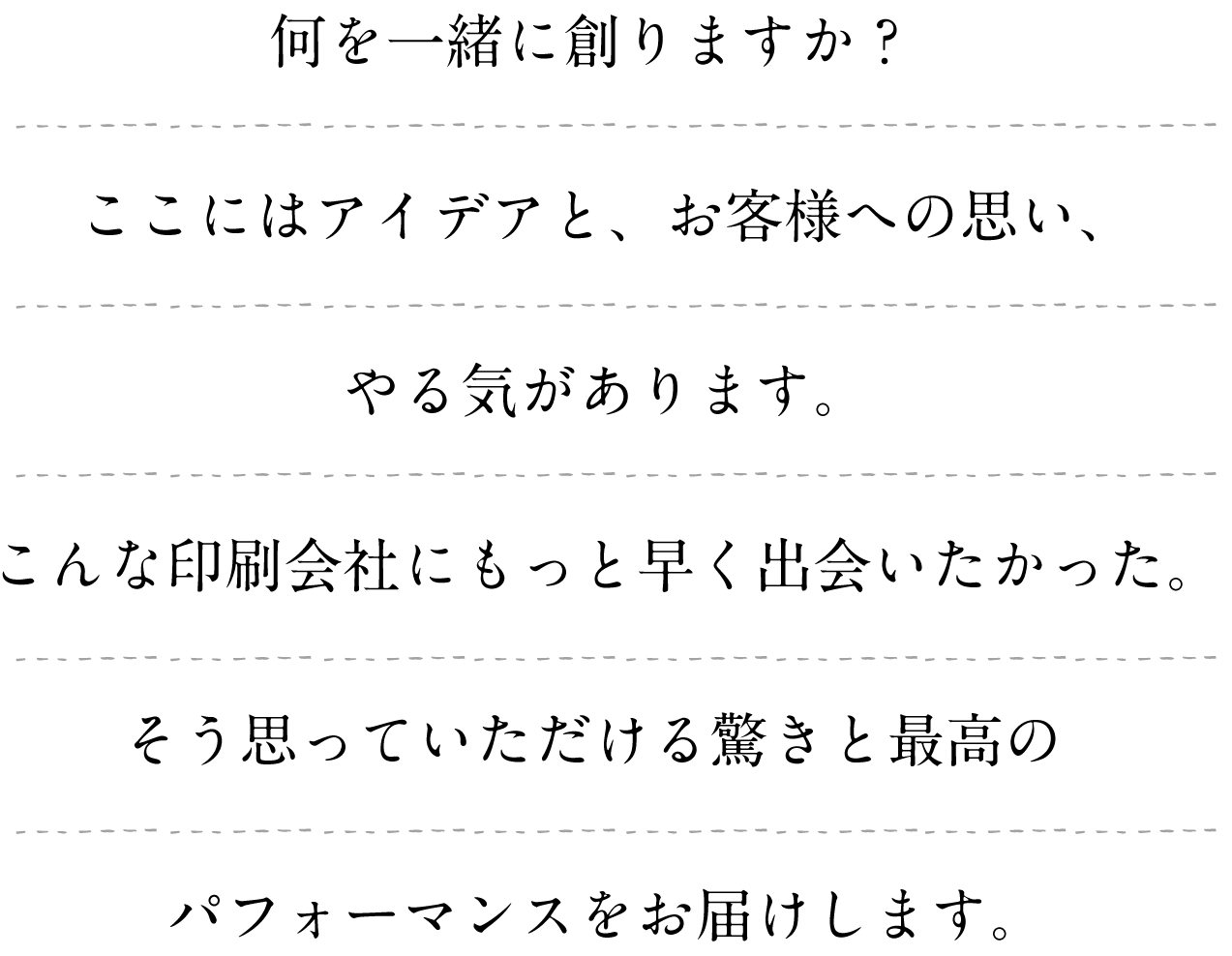 何を一緒に創りますか？ここにはアイデアと、お客様への思い、やる気があります。こんな印刷会社にもっと早く出会いたかった。そう思っていただける驚きと最高のパフォーマンスをお届けします。