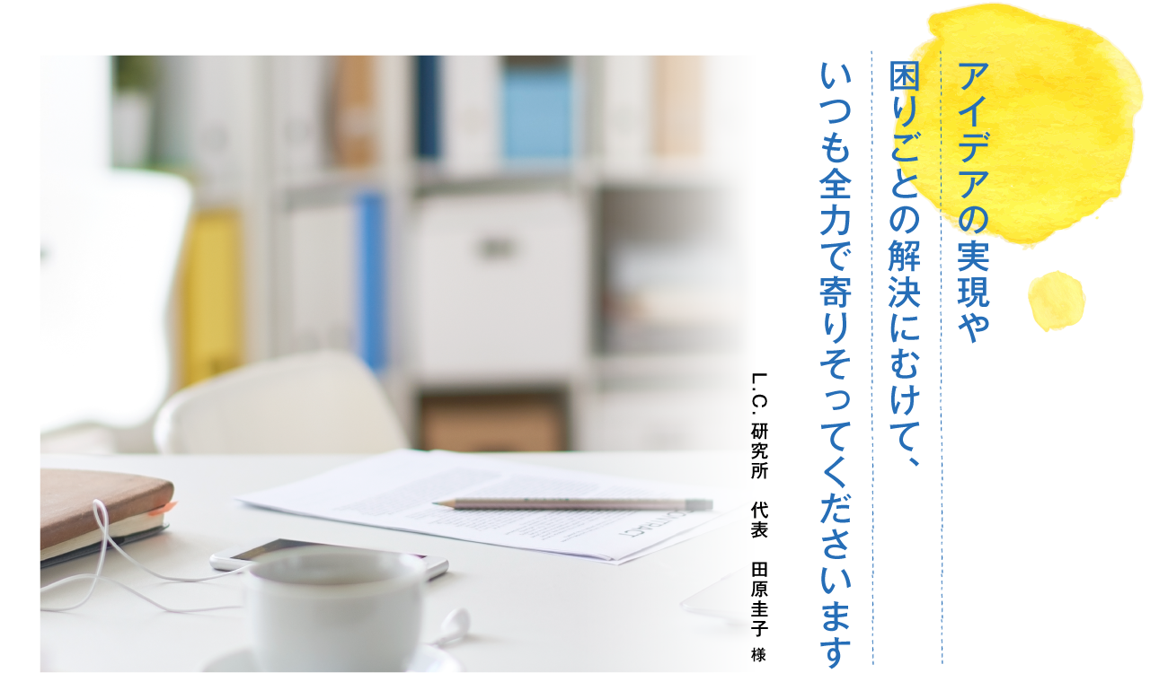 アイデアの実現や困りごとの解決にむけて、いつも全力で寄りそってくださいます。L.C.研究所　代表　田原圭子様