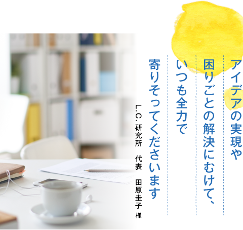 アイデアの実現や困りごとの解決にむけて、いつも全力で寄りそってくださいます。L.C.研究所　代表　田原圭子様