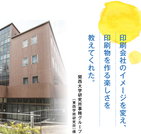 印刷会社のイメージを変え、印刷物を作る楽しさを教えてくれた。関西大学研究所事務グループ（東西学術研究所）様